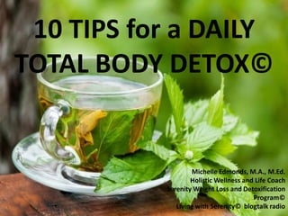 10 TIPS for a DAILY
TOTAL BODY DETOX©
Michelle Edmonds, M.A., M.Ed.
Holistic Wellness and Life Coach
Serenity Weight Loss and Detoxification
Program©
Living with Serenity© blogtalk radio
 