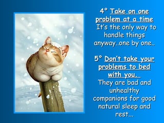 4°   Take on one problem at a time   It’s the only way to handle things anyway..one by one.. 5°   Don’t take your problems to bed with you.  They are bad and unhealthy companions for good natural sleep and rest... 