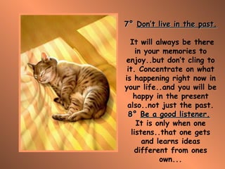 7°   Don’t live in the past.   It will always be there in your memories to enjoy..but don’t cling to it. Concentrate on what is happening right now in your life..and you will be happy in the present also..not just the past. 8°   Be a good listener.   It is only when one listens..that one gets and learns ideas different from ones own... 