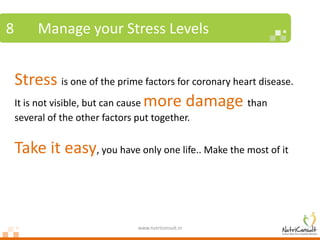 8        Manage your Stress Levels


    Stress is one of the prime factors for coronary heart disease.
    It is not visible, but can cause more damage than
    several of the other factors put together.


    Take it easy, you have only one life.. Make the most of it



                                 www.nutriconsult.in
 
