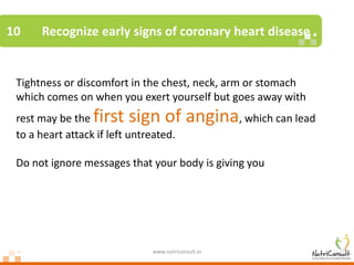 10    Recognize early signs of coronary heart disease


 Tightness or discomfort in the chest, neck, arm or stomach
 which comes on when you exert yourself but goes away with
 rest may be the  first sign of angina, which can lead
 to a heart attack if left untreated.

 Do not ignore messages that your body is giving you




                               www.nutriconsult.in
 