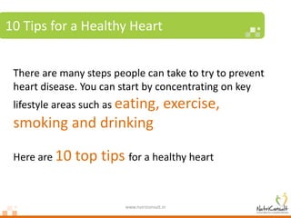 10 Tips for a Healthy Heart


 There are many steps people can take to try to prevent
 heart disease. You can start by concentrating on key
 lifestyle areas such as eating,          exercise,
 smoking and drinking

 Here are 10   top tips for a healthy heart

                         www.nutriconsult.in
 