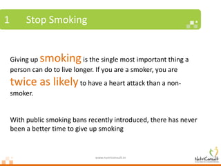 1        Stop Smoking


    Giving up smoking        is the single most important thing a
    person can do to live longer. If you are a smoker, you are
    twice as likely to have a heart attack than a non-
    smoker.


    With public smoking bans recently introduced, there has never
    been a better time to give up smoking


                                 www.nutriconsult.in
 