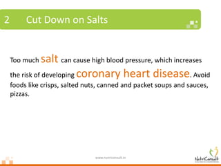 2        Cut Down on Salts


    Too much   salt can cause high blood pressure, which increases
    the risk of developing coronary heart disease. Avoid
    foods like crisps, salted nuts, canned and packet soups and sauces,
    pizzas.




                                www.nutriconsult.in
 