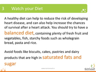 3       Watch your Diet
    A healthy diet can help to reduce the risk of developing
    heart disease, and can also help increase the chances
    of survival after a heart attack. You should try to have a
    balanced diet, containing plenty of fresh fruit and
    vegetables, fish, starchy foods such as wholegrain
    bread, pasta and rice.

    Avoid foods like biscuits, cakes, pastries and dairy
    products that are high in saturated            fats and
    sugar
                             www.nutriconsult.in
 