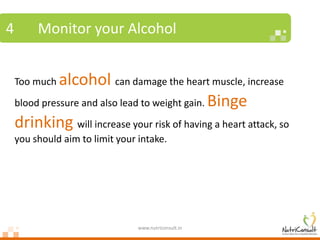 4        Monitor your Alcohol


    Too much  alcohol can damage the heart muscle, increase
    blood pressure and also lead to weight gain. Binge

    drinking will increase your risk of having a heart attack, so
    you should aim to limit your intake.




                                 www.nutriconsult.in
 