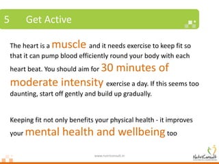 5          Get Active

    The heart is amuscle       and it needs exercise to keep fit so
    that it can pump blood efficiently round your body with each
                      30 minutes of
    heart beat. You should aim for

    moderate intensity exercise a day. If this seems too
    daunting, start off gently and build up gradually.


    Keeping fit not only benefits your physical health - it improves
    your   mental health and wellbeing too
                                 www.nutriconsult.in
 
