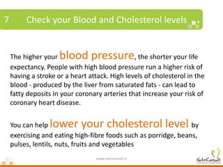 7        Check your Blood and Cholesterol levels


    The higher your  blood pressure            , the shorter your life
    expectancy. People with high blood pressure run a higher risk of
    having a stroke or a heart attack. High levels of cholesterol in the
    blood - produced by the liver from saturated fats - can lead to
    fatty deposits in your coronary arteries that increase your risk of
    coronary heart disease.


    You can help lower your cholesterol level                    by
    exercising and eating high-fibre foods such as porridge, beans,
    pulses, lentils, nuts, fruits and vegetables
                                  www.nutriconsult.in
 