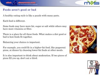 Foods aren't good or bad
A healthy eating style is like a puzzle with many parts.
Each food is different.
Some foods may have more fat, sugar or salt while others may
have more vitamins or fibre.
There is a place for all these foods. What makes a diet good or
bad is how foods fit together.
Balancing your choices is important.
For example, you could fit in a higher-fat food, like pepperoni
pizza, at dinner by choosing lower-fat foods at other meals.
It is also important to think about moderation. If two pieces of
pizza fill you up, don't eat a third.
 