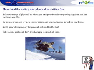 Make healthy eating and physical activities fun
Take advantage of physical activities you and your friends enjoy doing together and eat
the foods you like.
Be adventurous and try new sports, games and other activities as well as new foods.
You'll grow stronger, play longer, and look and feel better!
Set realistic goals and don't try changing too much at once.
 
 
 
 