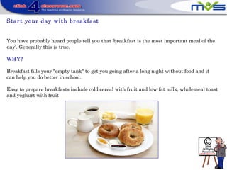 Start your day with breakfast
You have probably heard people tell you that ‘breakfast is the most important meal of the
day’. Generally this is true.
WHY?
Breakfast fills your "empty tank" to get you going after a long night without food and it
can help you do better in school.
Easy to prepare breakfasts include cold cereal with fruit and low-fat milk, wholemeal toast
and yoghurt with fruit
 