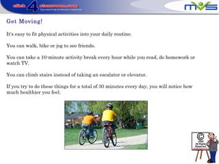 Get Moving!
It's easy to fit physical activities into your daily routine.
You can walk, bike or jog to see friends.
You can take a 10-minute activity break every hour while you read, do homework or
watch TV.
You can climb stairs instead of taking an escalator or elevator.
If you try to do these things for a total of 30 minutes every day, you will notice how
much healthier you feel.
 