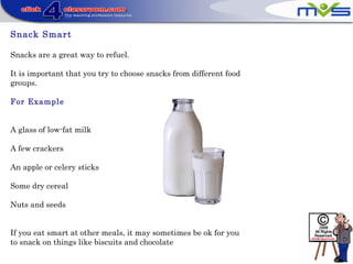 Snack Smart
Snacks are a great way to refuel.
It is important that you try to choose snacks from different food
groups.
For Example
A glass of low-fat milk
A few crackers
An apple or celery sticks
Some dry cereal
Nuts and seeds
If you eat smart at other meals, it may sometimes be ok for you
to snack on things like biscuits and chocolate
 