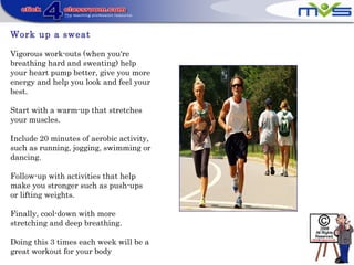 Work up a sweat
Vigorous work-outs (when you're
breathing hard and sweating) help
your heart pump better, give you more
energy and help you look and feel your
best.
Start with a warm-up that stretches
your muscles.
Include 20 minutes of aerobic activity,
such as running, jogging, swimming or
dancing.
Follow-up with activities that help
make you stronger such as push-ups
or lifting weights.
Finally, cool-down with more
stretching and deep breathing.
Doing this 3 times each week will be a
great workout for your body
 