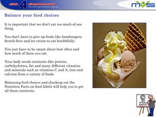 Balance your food choices
It is important that we don't eat too much of one
thing.
You don't have to give up foods like hamburgers,
french fries and ice cream to eat healthfully.
You just have to be smart about how often and
how much of them you eat.
Your body needs nutrients like protein,
carbohydrates, fat and many different vitamins
and minerals such as vitamins C and A, iron and
calcium from a variety of foods.
Balancing food choices and checking out the
Nutrition Facts on food labels will help you to get
all these nutrients.
 