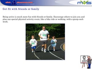 Get fit with friends or family
Being active is much more fun with friends or family. Encourage others to join you and
plan one special physical activity event, like a bike ride or walking, with a group each
week.
 