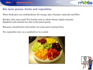 Eat more grains, fruits and vegetables
These foods give you carbohydrates for energy, plus vitamins, minerals and fibre.
Besides, they taste good! Try breads such as whole-wheat, bagels and pita.
Spaghetti and oatmeal are also in the grain group.
Bananas, strawberries and melons are some great tasting fruits.
Try vegetables raw, on a sandwich or in a salad.
 