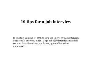 10 tips for a job interview
In this file, you can ref 10 tips for a job interview with interview
questions & answers, other 10 tips for a job interview materials
such as: interview thank you letters, types of interview
questions….
 