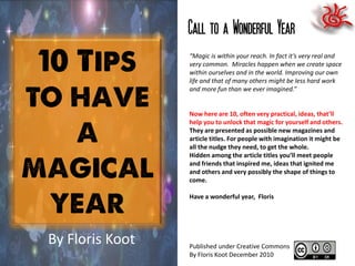 Call to a Wonderful Year
                 “Magic is within your reach. In fact it’s very real and
                 very common. Miracles happen when we create space
                 within ourselves and in the world. Improving our own
                 life and that of many others might be less hard work
                 and more fun than we ever imagined.”


                 Now here are 10, often very practical, ideas, that’ll
                 help you to unlock that magic for yourself and others.
                 They are presented as possible new magazines and
                 article titles. For people with imagination it might be
                 all the nudge they need, to get the whole.
                 Hidden among the article titles you’ll meet people
                 and friends that inspired me, ideas that ignited me
                 and others and very possibly the shape of things to
                 come.

                 Have a wonderful year, Floris




By Floris Koot   Published under Creative Commons
                 By Floris Koot December 2010
 