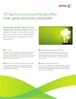10 Tips for a more eco-friendly office
Lean, green and more sustainable
Going green doesn’t have to mean
higher costs for your office. When you
implement more sustainable business
practices, you’ll see why being good to
the environment is also good for the
bottom line.
1 Buy in bulk.
Buying your groceries in bulk saves on the per-unit cost and reduces
waste by using less packaging. Keep the same principle in mind
when you buy supplies like toner or recycled paper. Look for the words
"high-efficiency" or "high-capacity" to denote bulk-sized items that
lower your per-print or per-unit cost.
2 Return toner bottles and cartridges for recycling.
Recycling programs have kept millions of used printer supplies out
of landfills. Some manufacturers even offer pre-paid shipping labels
to return empty toner cartridges.
3 Replace stand-alone devices with MFPs.
Instead of buying several individual scanners or printers, buy one
product that can print, copy, scan and fax. You’ll save money by
purchasing supplies for only one device instead of several. Plus,
you'll cut energy, which you would have used to power all those
separate devices.
4 Choose energy-saving products.
Save money on energy bills by choosing ENERGY STAR®
compliant
products. Many Xerox products can “learn” your workgroup’s usage
patterns and automatically adjust between power saving and ready
modes to help conserve energy.
 