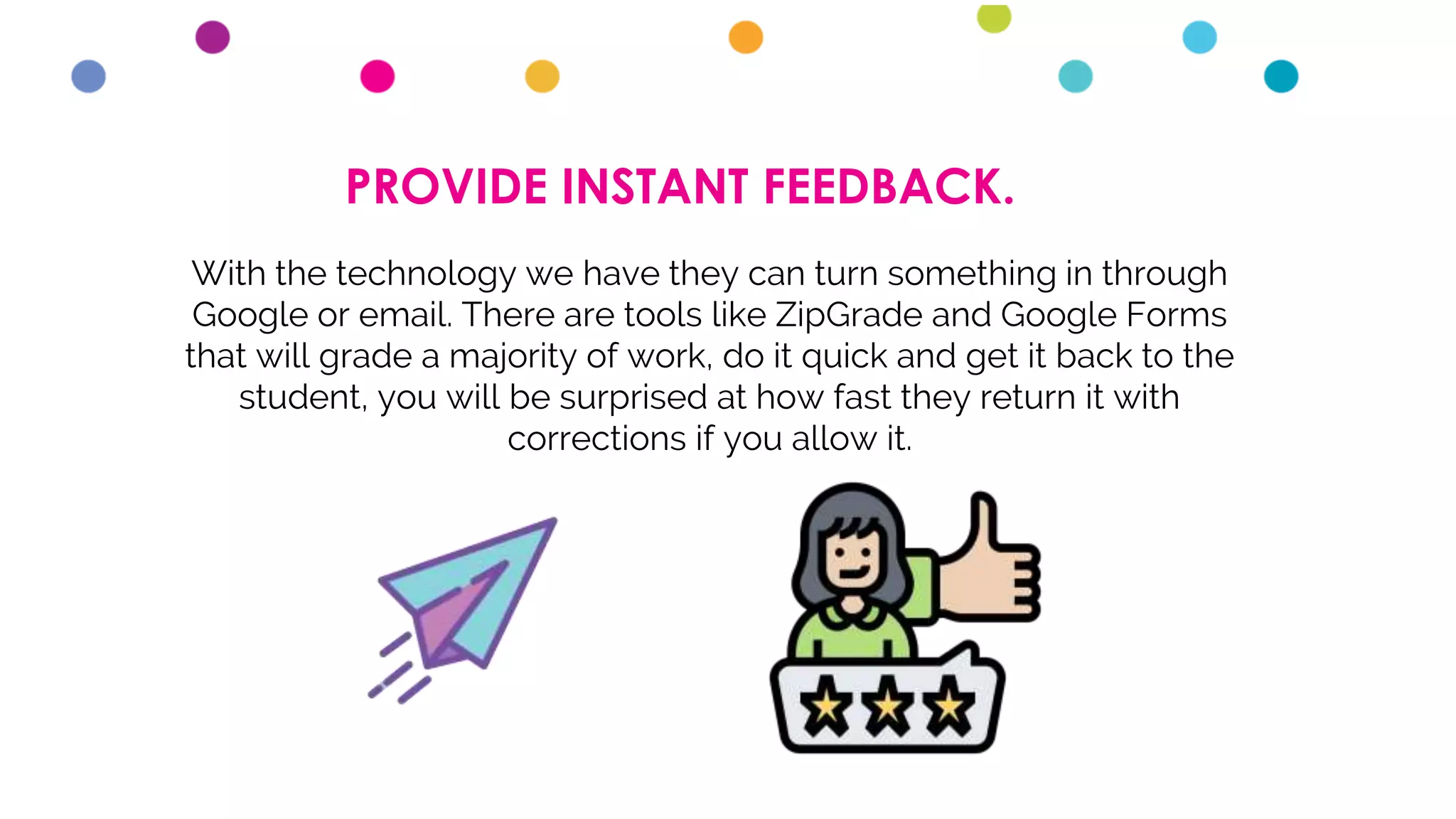 PROVIDE INSTANT FEEDBACK.
With the technology we have they can turn something in through
Google or email. There are tools like ZipGrade and Google Forms
that will grade a majority of work, do it quick and get it back to the
student, you will be surprised at how fast they return it with
corrections if you allow it.
 