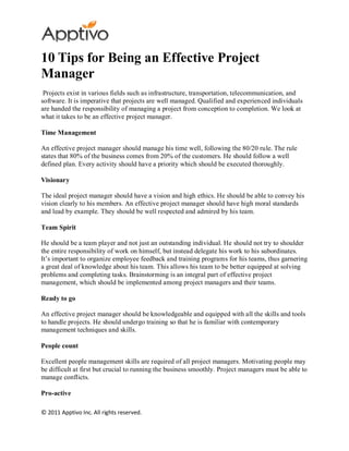 10 Tips for Being an Effective Project
Manager
 Projects exist in various fields such as infrastructure, transportation, telecommunication, and
software. It is imperative that projects are well managed. Qualified and experienced individuals
are handed the responsibility of managing a project from conception to completion. We look at
what it takes to be an effective project manager.

Time Management

An effective project manager should manage his time well, following the 80/20 rule. The rule
states that 80% of the business comes from 20% of the customers. He should follow a well
defined plan. Every activity should have a priority which should be executed thoroughly.

Visionary

The ideal project manager should have a vision and high ethics. He should be able to convey his
vision clearly to his members. An effective project manager should have high moral standards
and lead by example. They should be well respected and admired by his team.

Team Spirit

He should be a team player and not just an outstanding individual. He should not try to shoulder
the entire responsibility of work on himself, but instead delegate his work to his subordinates.
It’s important to organize employee feedback and training programs for his teams, thus garnering
a great deal of knowledge about his team. This allows his team to be better equipped at solving
problems and completing tasks. Brainstorming is an integral part of effective project
management, which should be implemented among project managers and their teams.

Ready to go

An effective project manager should be knowledgeable and equipped with all the skills and tools
to handle projects. He should undergo training so that he is familiar with contemporary
management techniques and skills.

People count

Excellent people management skills are required of all project managers. Motivating people may
be difficult at first but crucial to running the business smoothly. Project managers must be able to
manage conflicts.

Pro-active

© 2011 Apptivo Inc. All rights reserved.
 