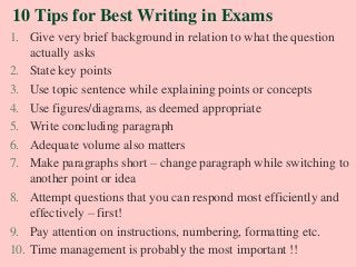 10 Tips for Best Writing in Exams
1. Give very brief background in relation to what the question
actually asks
2. State key points
3. Use topic sentence while explaining points or concepts
4. Use figures/diagrams, as deemed appropriate
5. Write concluding paragraph
6. Adequate volume also matters
7. Make paragraphs short – change paragraph while switching to
another point or idea
8. Attempt questions that you can respond most efficiently and
effectively – first!
9. Pay attention on instructions, numbering, formatting etc.
10. Time management is probably the most important !!
 