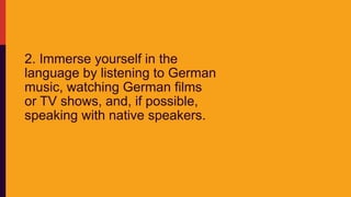 2. Immerse yourself in the
language by listening to German
music, watching German films
or TV shows, and, if possible,
speaking with native speakers.
 