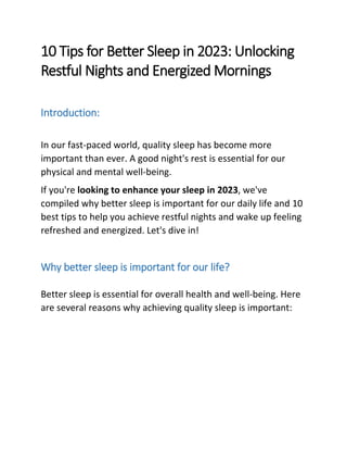 10 Tips for Better Sleep in 2023: Unlocking
Restful Nights and Energized Mornings
Introduction:
In our fast-paced world, quality sleep has become more
important than ever. A good night's rest is essential for our
physical and mental well-being.
If you're looking to enhance your sleep in 2023, we've
compiled why better sleep is important for our daily life and 10
best tips to help you achieve restful nights and wake up feeling
refreshed and energized. Let's dive in!
Why better sleep is important for our life?
Better sleep is essential for overall health and well-being. Here
are several reasons why achieving quality sleep is important:
 