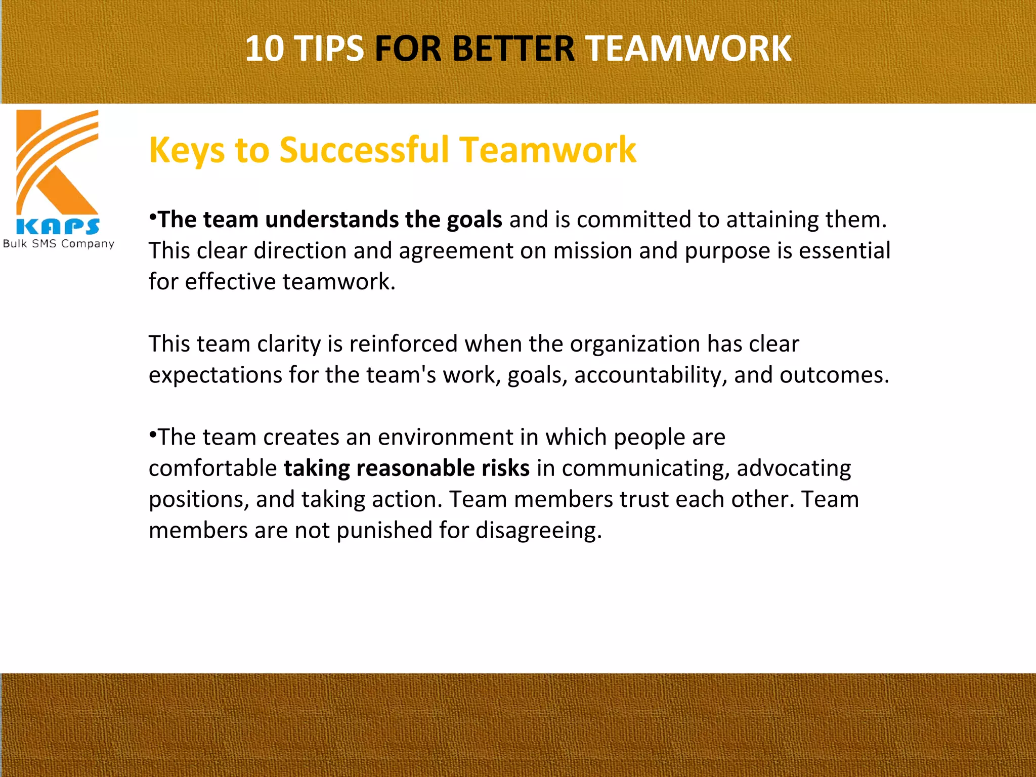 10 TIPS FOR BETTER TEAMWORK
Keys to Successful Teamwork
•The team understands the goals and is committed to attaining them. 
This clear direction and agreement on mission and purpose is essential 
for effective teamwork.
This team clarity is reinforced when the organization has clear 
expectations for the team's work, goals, accountability, and outcomes.
•The team creates an environment in which people are 
comfortable taking reasonable risks in communicating, advocating 
positions, and taking action. Team members trust each other. Team 
members are not punished for disagreeing.
 