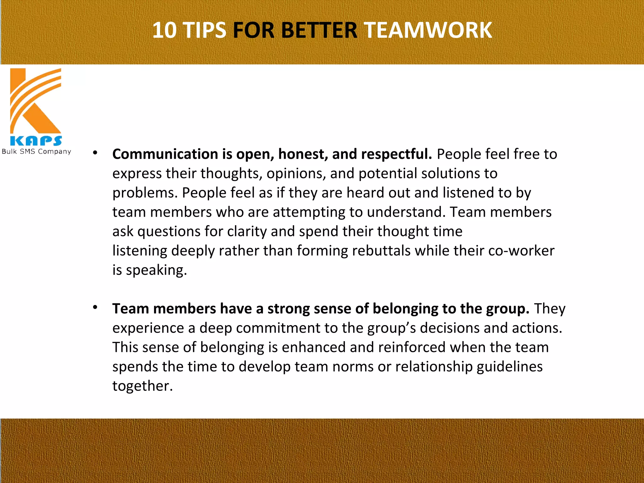 10 TIPS FOR BETTER TEAMWORK
• Communication is open, honest, and respectful. People feel free to 
express their thoughts, opinions, and potential solutions to 
problems. People feel as if they are heard out and listened to by 
team members who are attempting to understand. Team members 
ask questions for clarity and spend their thought time 
listening deeply rather than forming rebuttals while their co-worker 
is speaking.
• Team members have a strong sense of belonging to the group. They 
experience a deep commitment to the group’s decisions and actions. 
This sense of belonging is enhanced and reinforced when the team 
spends the time to develop team norms or relationship guidelines 
together.
 