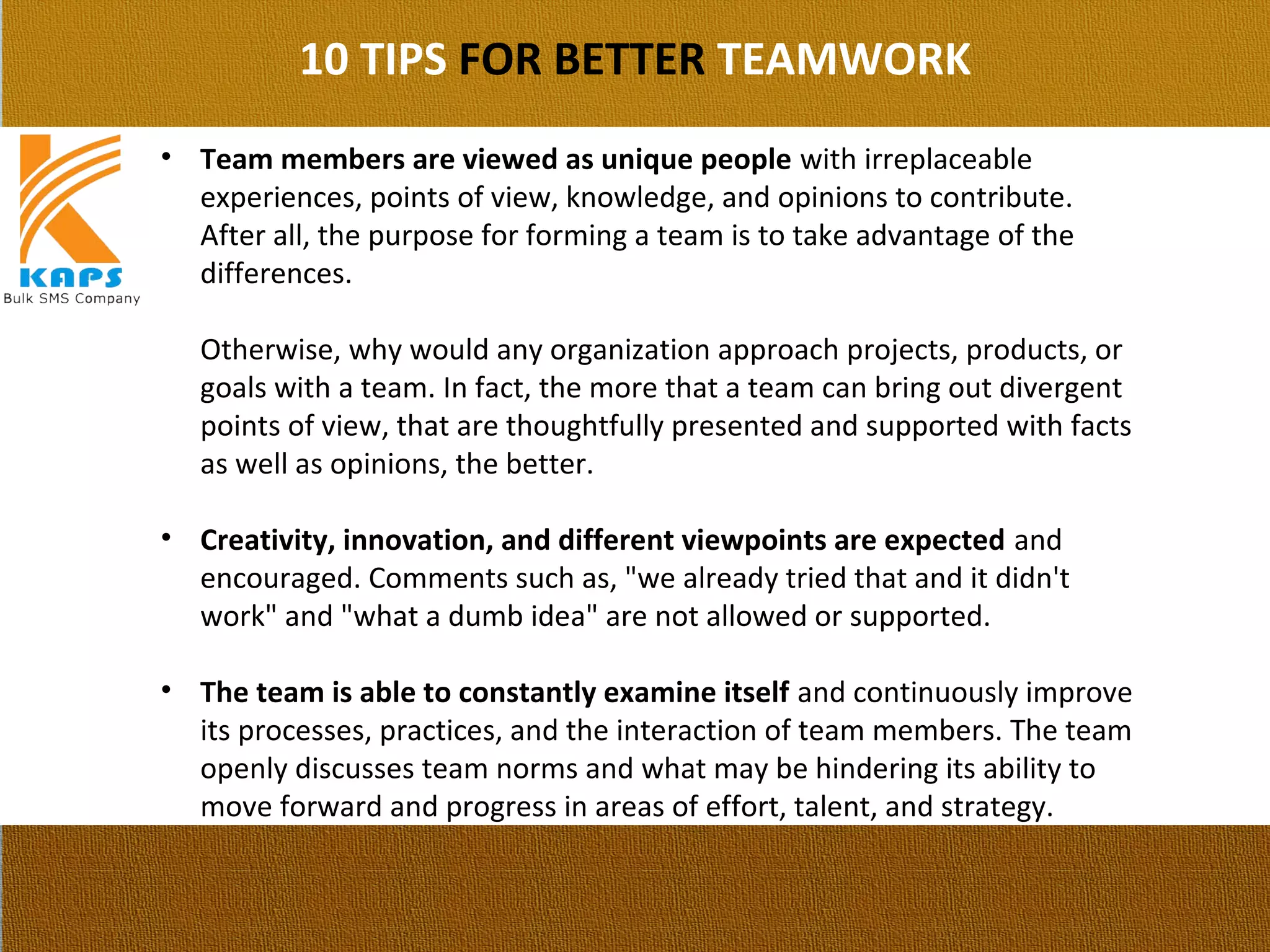 10 TIPS FOR BETTER TEAMWORK
• Team members are viewed as unique people with irreplaceable 
experiences, points of view, knowledge, and opinions to contribute. 
After all, the purpose for forming a team is to take advantage of the 
differences.
Otherwise, why would any organization approach projects, products, or 
goals with a team. In fact, the more that a team can bring out divergent 
points of view, that are thoughtfully presented and supported with facts 
as well as opinions, the better.
• Creativity, innovation, and different viewpoints are expected and 
encouraged. Comments such as, "we already tried that and it didn't 
work" and "what a dumb idea" are not allowed or supported.
• The team is able to constantly examine itself and continuously improve 
its processes, practices, and the interaction of team members. The team 
openly discusses team norms and what may be hindering its ability to 
move forward and progress in areas of effort, talent, and strategy.
 