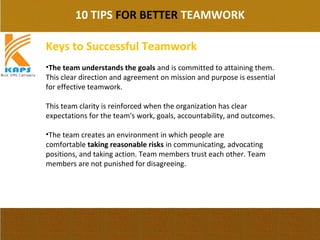 10 TIPS FOR BETTER TEAMWORK
Keys to Successful Teamwork
•The team understands the goals and is committed to attaining them. 
This clear direction and agreement on mission and purpose is essential 
for effective teamwork.
This team clarity is reinforced when the organization has clear 
expectations for the team's work, goals, accountability, and outcomes.
•The team creates an environment in which people are 
comfortable taking reasonable risks in communicating, advocating 
positions, and taking action. Team members trust each other. Team 
members are not punished for disagreeing.
 