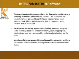 10 TIPS FOR BETTER TEAMWORK
• The team has agreed upon procedures for diagnosing, analyzing, and
resolving team work problems and conflicts. The team does not 
support member personality conflicts and clashes nor do team 
members pick sides in a disagreement. Rather, members work 
towards mutual resolution.
• Participative leadership is practiced in leading meetings, assigning 
tasks, recording decisions and commitments, assessing progress, 
holding team members accountable, and providing direction for the 
team.
• Members of the team make high quality decisions together and have 
the support and commitment of the group to carry out the decisions 
made.
 