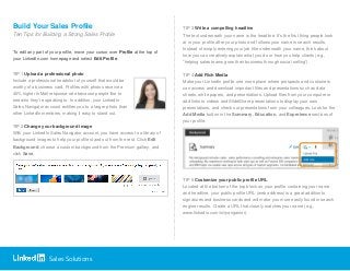 Sales Solutions
Build Your Sales Profile
Ten Tips for Building a Strong Sales Profile
To edit any part of your profile, move your cursor over Profile at the top of
your LinkedIn.com homepage and select Edit Profile.
TIP 1 Upload a professional photo
Include a professional headshot of yourself that would be
worthy of a business card. Profiles with photos receive a
40% higher InMail response rate because people like to
see who they’re speaking to. In addition, your LinkedIn
Sales Navigator account entitles you to a larger photo than
other LinkedIn members, making it easy to stand out.
TIP 2 Change your background image
With your LinkedIn Sales Navigator account, you have access to a library of
background images to help your profile stand out from the rest. Click Edit
Background, choose a custom background from the Premium gallery, and
click Save.
TIP 3 Write a compelling headline
The text underneath your name is the headline. It’s the first thing people look
at in your profile after your photo and follows your name in search results.
Instead of simply entering your job title underneath your name, think about
how you can creatively explain what you do or how you help clients (e.g.,
“helping sales teams grow their business through social selling”).
TIP 4 Add Rich Media
Make your LinkedIn profile one more place where prospects and customers
can access and download important files and presentations such as data
sheets, white papers, and presentations. Upload files from your computer or
add links to videos and SlideShare presentations to display your own
presentations, and check out presentations from your colleagues. Look for the
Add Media button in the Summary, Education, and Experience sections of
your profile.
TIP 5 Customize your public profile URL
Located at the bottom of the top block on your profile containing your name
and headline, your public profile URL (web address) is a great addition to
signatures and business cards and will make you more easily found in search
engine results. Create a URL that closely matches your name (e.g.,
www.linkedin.com/in/ryangainor).
 