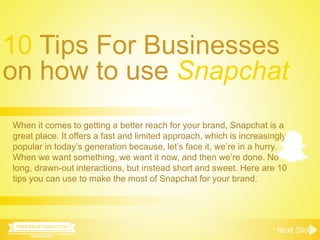 10 Tips For Businesses
on how to use Snapchat
Next Slide!
When it comes to getting a better reach for your brand, Snapchat is a
great place. It offers a fast and limited approach, which is increasingly
popular in today’s generation because, let’s face it, we’re in a hurry.
When we want something, we want it now, and then we’re done. No
long, drawn-out interactions, but instead short and sweet. Here are 10
tips you can use to make the most of Snapchat for your brand.
 