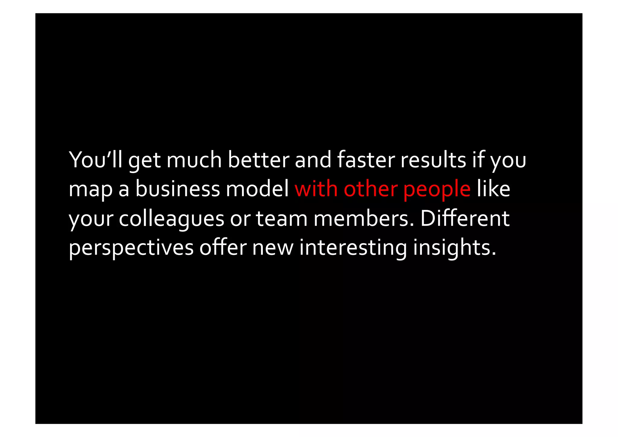 You’ll	
  get	
  much	
  better	
  and	
  faster	
  results	
  if	
  you	
  
map	
  a	
  business	
  model	
  with	
  other	
  people	
  like	
  
your	
  colleagues	
  or	
  team	
  members.	
  Diﬀerent	
  
perspectives	
  oﬀer	
  new	
  interesting	
  insights.	
  	
  
 