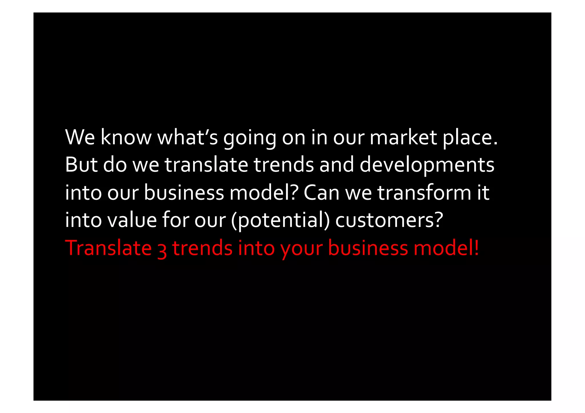We	
  know	
  what’s	
  going	
  on	
  in	
  our	
  market	
  place.	
  
But	
  do	
  we	
  translate	
  trends	
  and	
  developments	
  
into	
  our	
  business	
  model?	
  Can	
  we	
  transform	
  it	
  
into	
  value	
  for	
  our	
  (potential)	
  customers?	
  
Translate	
  3	
  trends	
  into	
  your	
  business	
  model!	
  
 
