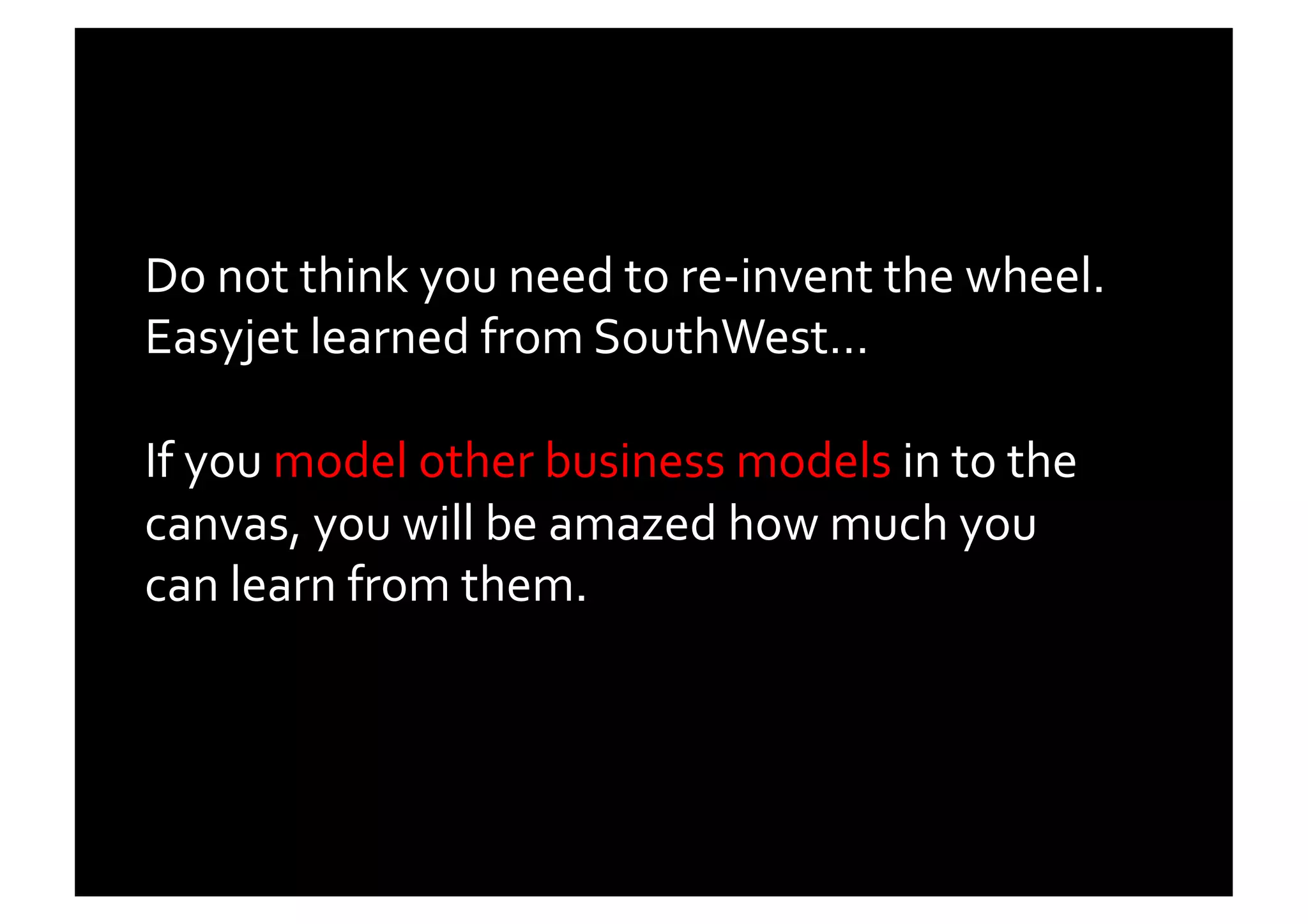 Do	
  not	
  think	
  you	
  need	
  to	
  re-­‐invent	
  the	
  wheel.	
  
Easyjet	
  learned	
  from	
  SouthWest…	
  	
  

If	
  you	
  model	
  other	
  business	
  models	
  in	
  to	
  the	
  
canvas,	
  you	
  will	
  be	
  amazed	
  how	
  much	
  you	
  
can	
  learn	
  from	
  them.	
  	
  
 