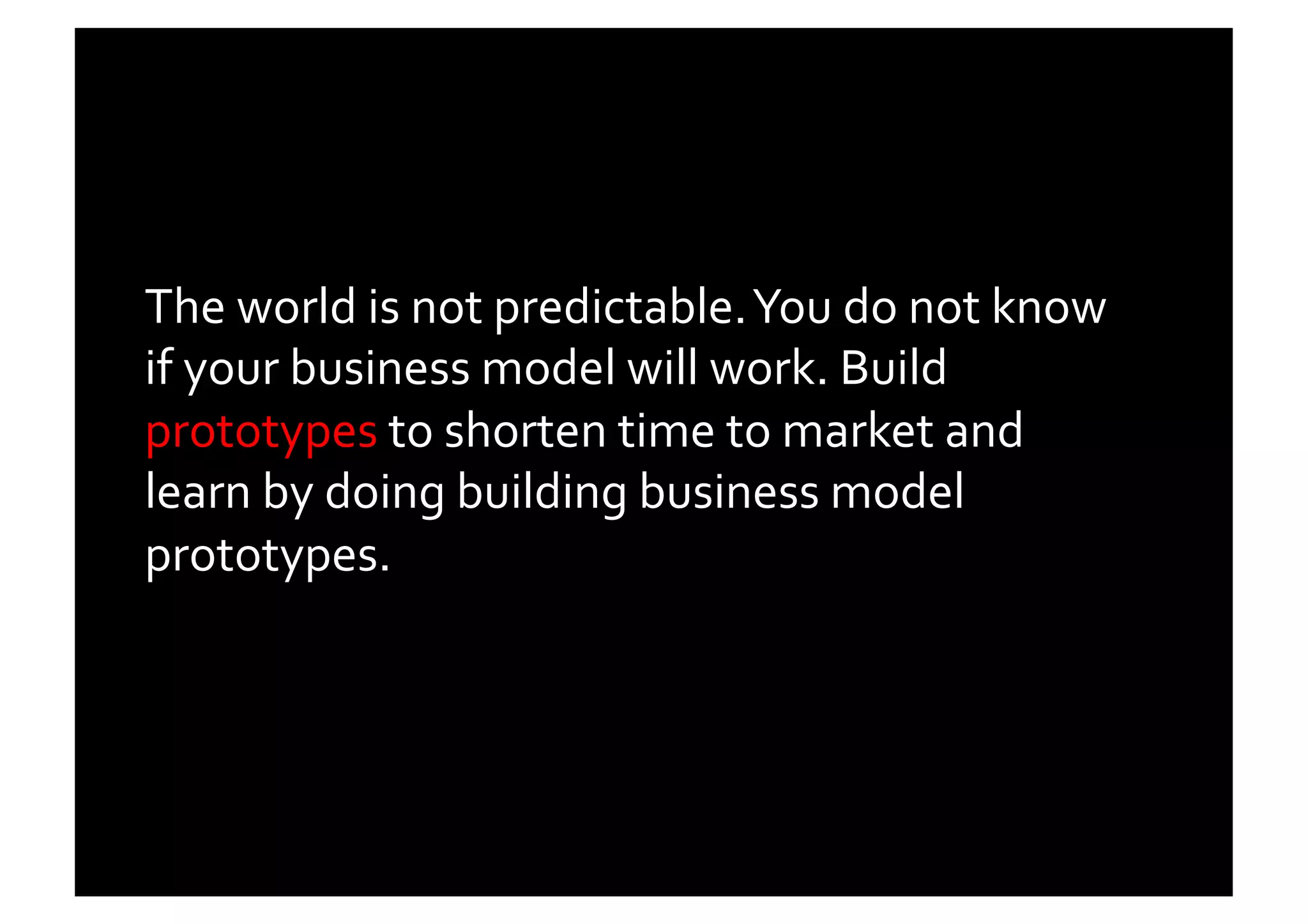 The	
  world	
  is	
  not	
  predictable.	
  You	
  do	
  not	
  know	
  
if	
  your	
  business	
  model	
  will	
  work.	
  Build	
  
prototypes	
  to	
  shorten	
  time	
  to	
  market	
  and	
  
learn	
  by	
  doing	
  building	
  business	
  model	
  
prototypes.	
  	
  
 