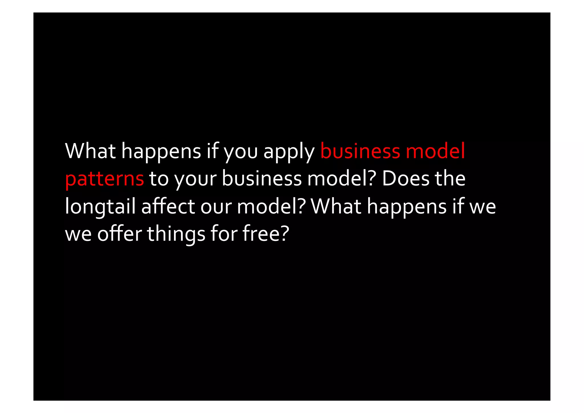 What	
  happens	
  if	
  you	
  apply	
  business	
  model	
  
patterns	
  to	
  your	
  business	
  model?	
  Does	
  the	
  
longtail	
  aﬀect	
  our	
  model?	
  What	
  happens	
  if	
  we	
  
we	
  oﬀer	
  things	
  for	
  free?	
  	
  
 