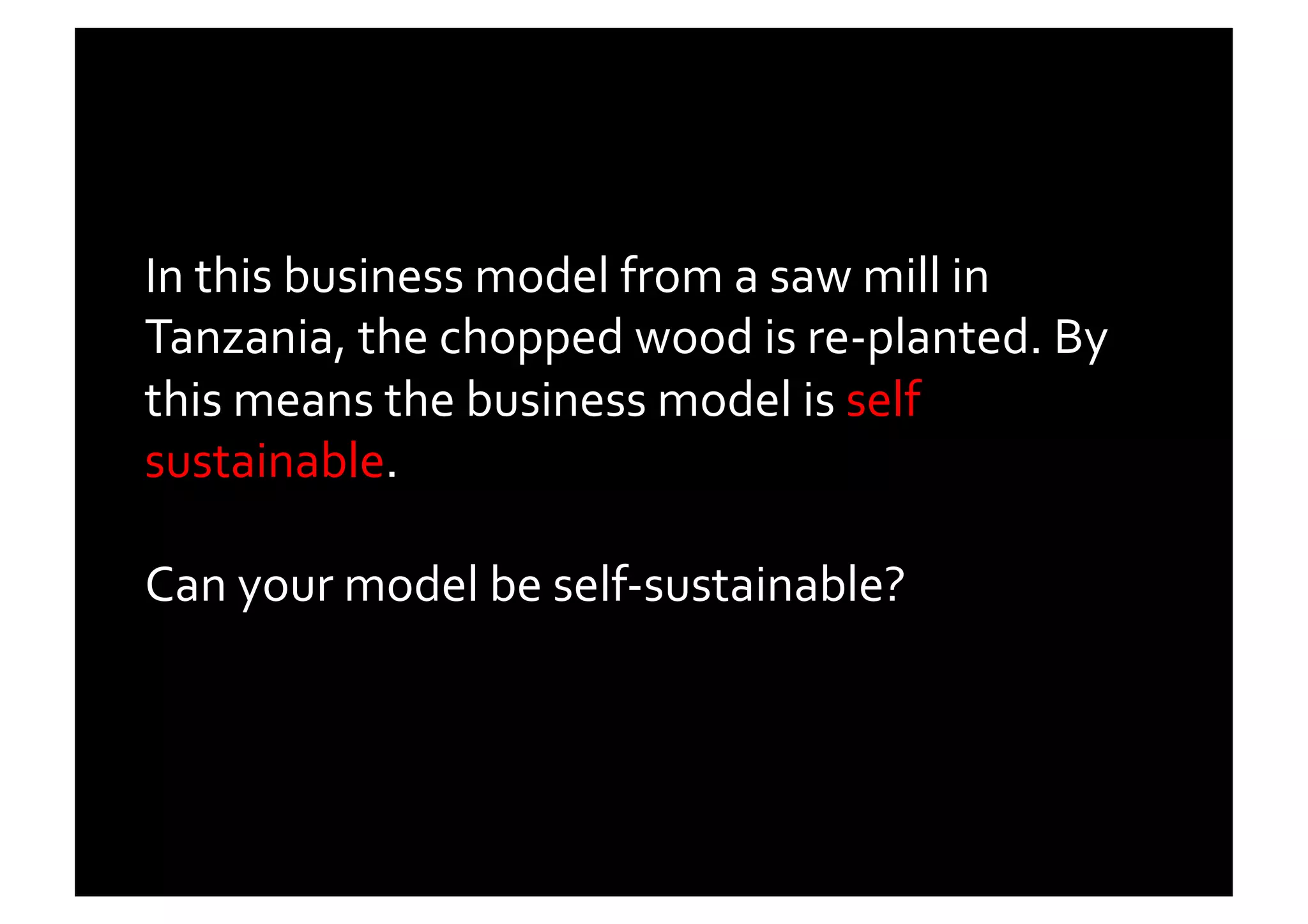 In	
  this	
  business	
  model	
  from	
  a	
  saw	
  mill	
  in	
  
Tanzania,	
  the	
  chopped	
  wood	
  is	
  re-­‐planted.	
  By	
  
this	
  means	
  the	
  business	
  model	
  is	
  self	
  
sustainable.	
  

Can	
  your	
  model	
  be	
  self-­‐sustainable?	
  	
  
 