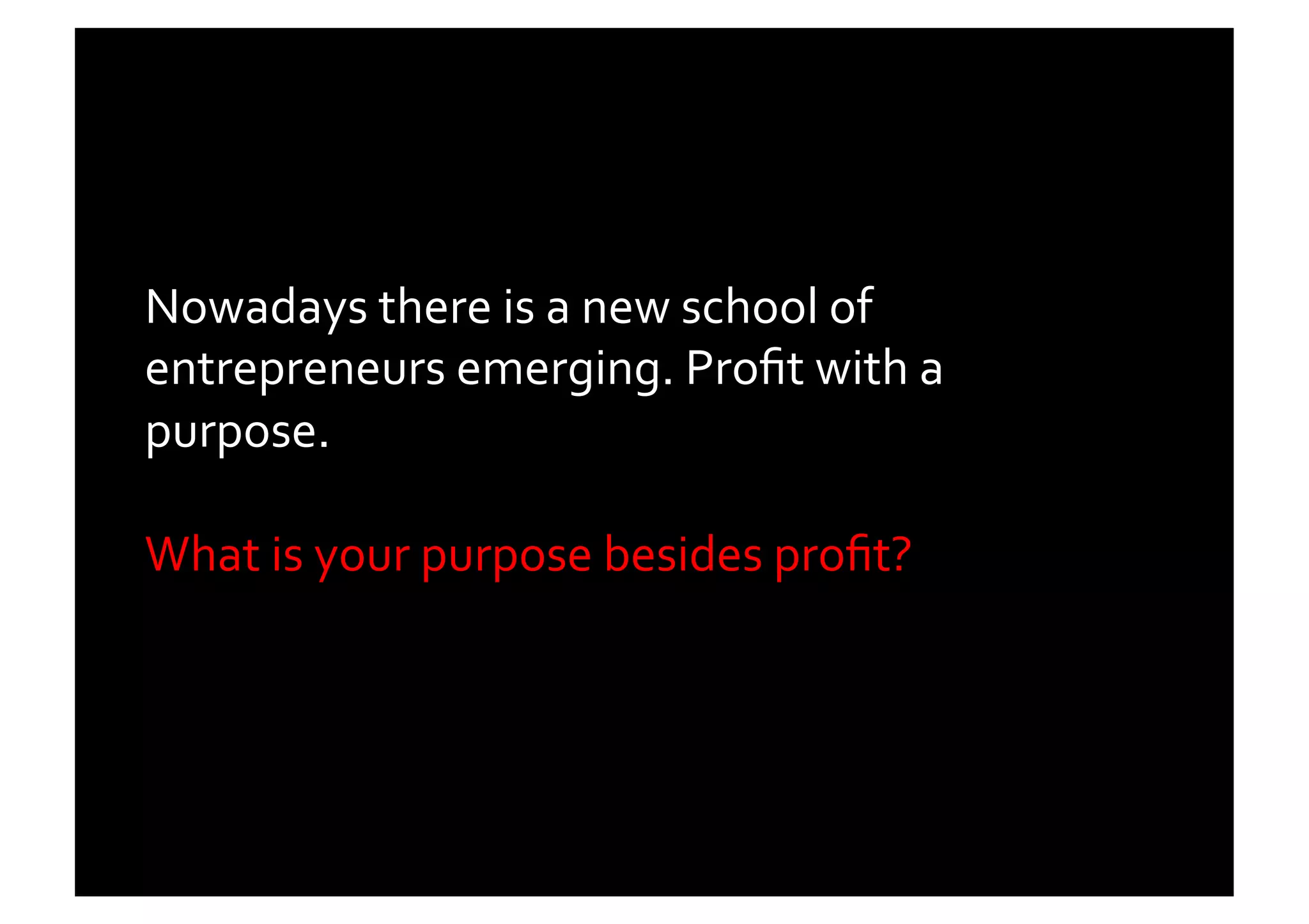 Nowadays	
  there	
  is	
  a	
  new	
  school	
  of	
  
entrepreneurs	
  emerging.	
  Proﬁt	
  with	
  a	
  
purpose.	
  	
  

What	
  is	
  your	
  purpose	
  besides	
  proﬁt?	
  	
  	
  
 