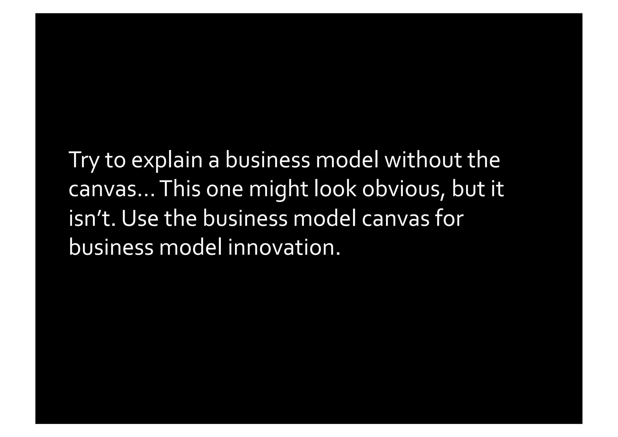 Try	
  to	
  explain	
  a	
  business	
  model	
  without	
  the	
  
canvas…	
  This	
  one	
  might	
  look	
  obvious,	
  but	
  it	
  
isn’t.	
  Use	
  the	
  business	
  model	
  canvas	
  for	
  
business	
  model	
  innovation.	
  	
  
 