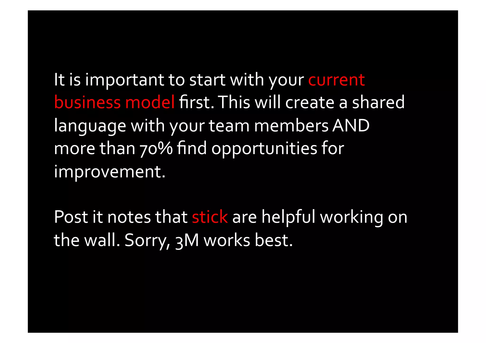 It	
  is	
  important	
  to	
  start	
  with	
  your	
  current	
  
business	
  model	
  ﬁrst.	
  This	
  will	
  create	
  a	
  shared	
  
language	
  with	
  your	
  team	
  members	
  AND	
  
more	
  than	
  70%	
  ﬁnd	
  opportunities	
  for	
  
improvement.	
  	
  

Post	
  it	
  notes	
  that	
  stick	
  are	
  helpful	
  working	
  on	
  
the	
  wall.	
  Sorry,	
  3M	
  works	
  best.	
  	
  	
  	
  
 