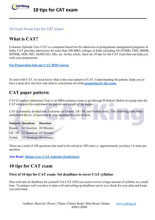 10 tips for CAT exam
_____________________________________________________
Andheri | Borivali | Powai | Thane | Charni Road | Mira Road | Online www.catking.in
8999118999
10 must-know tips for CAT exam
What is CAT?
Common Aptitude Test- CAT is a computer-based test for admission in postgraduate management programs in
India. CAT provides admissions for more than 500 MBA colleges in India including All 20 IIMs, FMS, JBIMS,
SPJIMR, MDI, IMT, DoMS IITs, IISc, etc. In this article, there are 10 tips for the CAT exam that can help you
with your preparations.
For Preparation Join our CAT 2020 Courses
To start with CAT, we must know what is the exact pattern of CAT. Understanding the pattern, helps you to
have a deep dive into how and what to concentrate on while preparing for the exam.
CAT paper pattern:
CAT (Common Admission Test) is an MBA entrance exam to get through B-School. Before we jump onto the
CAT strategies lets understand the pattern and weight of the marks.
CAT is primarily divided into 3 sections viz Quants, LR / DI, and Verbal ability. The following table helps
understand the no. of questions & time duration for each of them.
Subjects Questions Duration
Quants 34 Question 60 Minutes
LR / DI 32 Questions 60 Minutes
Verbal 34 Questions 60 minutes
There are a total of 100 questions that need to be solved in 180 mins i.e. approximately you have 1.8 mins per
question.
Also Read: Things every CAT Aspirant should know
10 tips for CAT exam
First of 10 tips for CAT exam: Set deadlines to cover CAT syllabus
Plan well and set deadlines for yourself. For CAT 2020 you need to cover a huge amount of syllabus in a small
time. To prepare well you have to plan well and setting up deadlines serves as a check for your plan and keeps
you motivated.
 