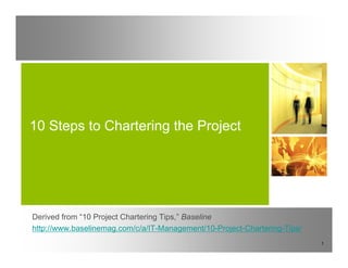 10 Steps to Chartering the Project




Derived from “10 Project Chartering Tips ” Baseline
              10                    Tips,
http://www.baselinemag.com/c/a/IT-Management/10-Project-Chartering-Tips/
                                                                           1
 