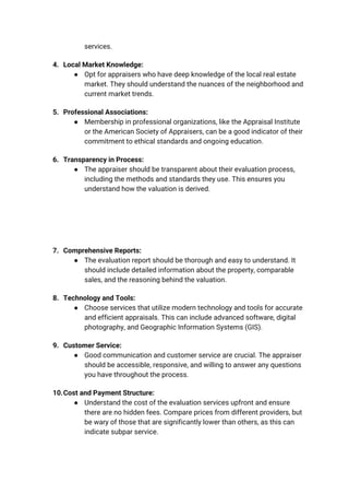 services.
4. Local Market Knowledge:
● Opt for appraisers who have deep knowledge of the local real estate
market. They should understand the nuances of the neighborhood and
current market trends.
5. Professional Associations:
● Membership in professional organizations, like the Appraisal Institute
or the American Society of Appraisers, can be a good indicator of their
commitment to ethical standards and ongoing education.
6. Transparency in Process:
● The appraiser should be transparent about their evaluation process,
including the methods and standards they use. This ensures you
understand how the valuation is derived.
7. Comprehensive Reports:
● The evaluation report should be thorough and easy to understand. It
should include detailed information about the property, comparable
sales, and the reasoning behind the valuation.
8. Technology and Tools:
● Choose services that utilize modern technology and tools for accurate
and efficient appraisals. This can include advanced software, digital
photography, and Geographic Information Systems (GIS).
9. Customer Service:
● Good communication and customer service are crucial. The appraiser
should be accessible, responsive, and willing to answer any questions
you have throughout the process.
10.Cost and Payment Structure:
● Understand the cost of the evaluation services upfront and ensure
there are no hidden fees. Compare prices from different providers, but
be wary of those that are significantly lower than others, as this can
indicate subpar service.
 