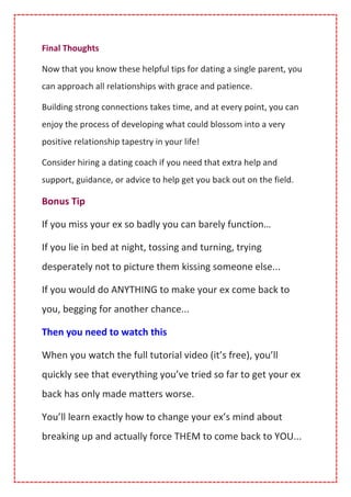 Final Thoughts
Now that you know these helpful tips for dating a single parent, you
can approach all relationships with grace and patience.
Building strong connections takes time, and at every point, you can
enjoy the process of developing what could blossom into a very
positive relationship tapestry in your life!
Consider hiring a dating coach if you need that extra help and
support, guidance, or advice to help get you back out on the field.
Bonus Tip
If you miss your ex so badly you can barely function…
If you lie in bed at night, tossing and turning, trying
desperately not to picture them kissing someone else...
If you would do ANYTHING to make your ex come back to
you, begging for another chance...
Then you need to watch this
When you watch the full tutorial video (it’s free), you’ll
quickly see that everything you’ve tried so far to get your ex
back has only made matters worse.
You’ll learn exactly how to change your ex’s mind about
breaking up and actually force THEM to come back to YOU...
 