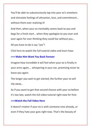 You’ll be able to subconsciously tap into your ex’s emotions
and stimulate feelings of attraction, love, and commitment…
without them ever realizing it!
And then, when your ex inevitably comes back to you and
begs for a fresh start… when they apologize to you over and
over again for ever thinking they could live without you…
All you have to do is say “yes”!
Click here to watch the full tutorial video and learn how:
==> Make Him Want You Back Forever
Imagine how incredible it will feel when your ex is finally in
your arms again…. whispering in your ear, promising never to
leave you again.
The longer you wait to get started, the further your ex will
slip away…
So if you want to get that second chance with your ex before
it’s too late, watch the full video tutorial right now for free:
==>Watch the Full Video Here
It doesn’t matter if your ex is with someone new already, or
even if they hate your guts right now. That’s the beauty of
 